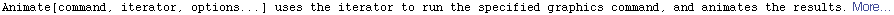 Animate[command, iterator, options...] uses the iterator to run the specified graphics command, and animates the results. More…